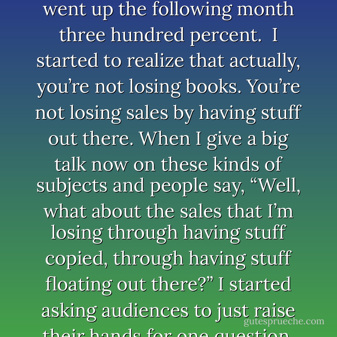 When the web started, I used to get really grumpy with people because they put my poems up. They put my stories up. They put my stuff up on the web. I had this belief, which was completely erroneous, that if people put your stuff up on the web and you didn’t tell them to take it down, you would lose your copyright, which actually, is simply not true.<br /><br />And I also got very grumpy because I felt like they were pirating my stuff, that it was bad. And then I started to notice that two things seemed much more significant. One of which was… places where I was being pirated, particularly Russia where people were translating my stuff into Russian and spreading around into the world, I was selling more and more books. People were discovering me through being pirated. Then they were going out and buying the real books, and when a new book would come out in Russia, it would sell more and more copies. I thought this was fascinating, and I tried a few experiments. Some of them are quite hard, you know, persuading my publisher for example to take one of my books and put it out for free. We took “American Gods,” a book that was still selling and selling very well, and for a month they put it up completely free on their website. You could read it and you could download it. What happened was sales of my books, through independent bookstores, because that’s all we were measuring it through, went up the following month three hundred percent.<br /><br />I started to realize that actually, you’re not losing books. You’re not losing sales by having stuff out there. When I give a big talk now on these kinds of subjects and people say, “Well, what about the sales that I’m losing through having stuff copied, through having stuff floating out there?” I started asking audiences to just raise their hands for one question. Which is, I’d say, “Okay, do you have a favorite author?” They’d say, “Yes.” and I’d say, “Good. What I want is for everybody who discovered their favorite author by being lent a book, put up your hands.” And then, “Anybody who discovered your favorite author by walking into a bookstore and buying a book raise your hands.” And it’s probably about five, ten percent of the people who actually discovered an author who’s their favorite author, who is the person who they buy everything of. They buy the hardbacks and they treasure the fact that they got this author. Very few of them bought the book. They were lent it. They were given it. They did not pay for it, and that’s how they found their favorite author. And I thought, “You know, that’s really all this is. It’s people lending books. And you can’t look on that as a loss of sale. It’s not a lost sale, nobody who would have bought your book is not buying it because they can find it for free.”<br /><br />What you’re actually doing is advertising. You’re reaching more people, you’re raising awareness. Understanding that gave me a whole new idea of the shape of copyright and of what the web was doing. Because the biggest thing the web is doing is allowing people to hear things. Allowing people to read things. Allowing people to see things that they would never have otherwise seen. And I think, basically, that’s an incredibly good thing. - Neil Gaiman