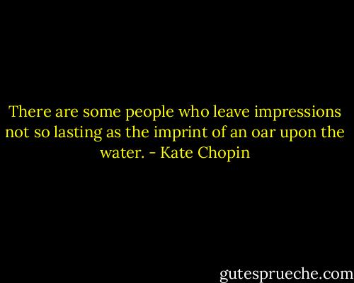 There are some people who leave impressions not so lasting as the imprint of an oar upon the water. - Kate Chopin