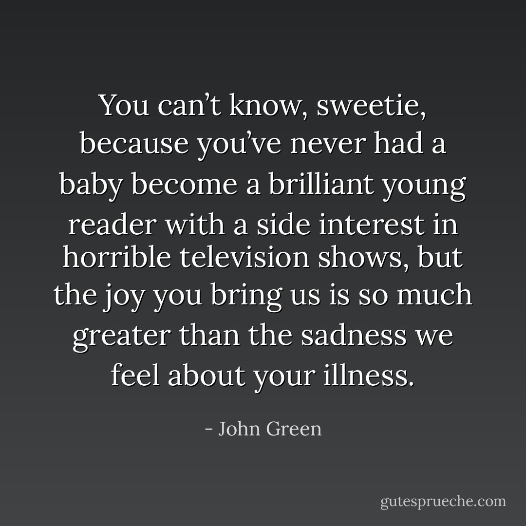 You can’t know, sweetie, because you’ve never had a baby become a brilliant young reader with a side interest in horrible television shows, but the joy you bring us is so much greater than the sadness we feel about your illness. - John Green