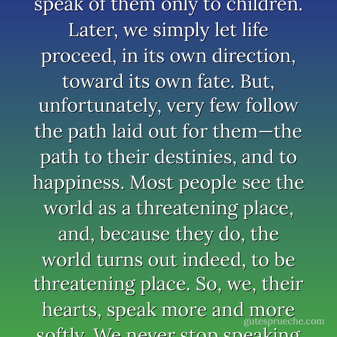 Everyone on earth has a treasure that awaits him. We, people’s hearts, seldom say much about those treasures, because people no longer want to go in search of them. We speak of them only to children. Later, we simply let life proceed, in its own direction, toward its own fate. But, unfortunately, very few follow the path laid out for them—the path to their destinies, and to happiness. Most people see the world as a threatening place, and, because they do, the world turns out indeed, to be threatening place. So, we, their hearts, speak more and more softly. We never stop speaking out, but we begin to hope that our words won’t be heard: we don’t want people to suffer because they don’t follow their hearts. - Paulo Coelho