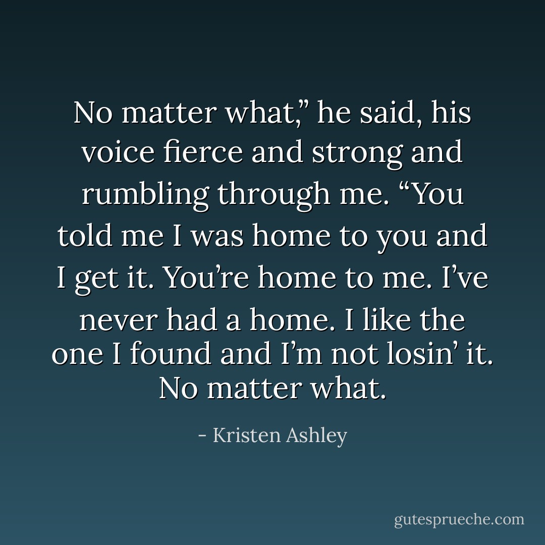 No matter what,” he said, his voice fierce and strong and rumbling through me. “You told me I was home to you and I get it. You’re home to me. I’ve never had a home. I like the one I found and I’m not losin’ it. No matter what. - Kristen Ashley