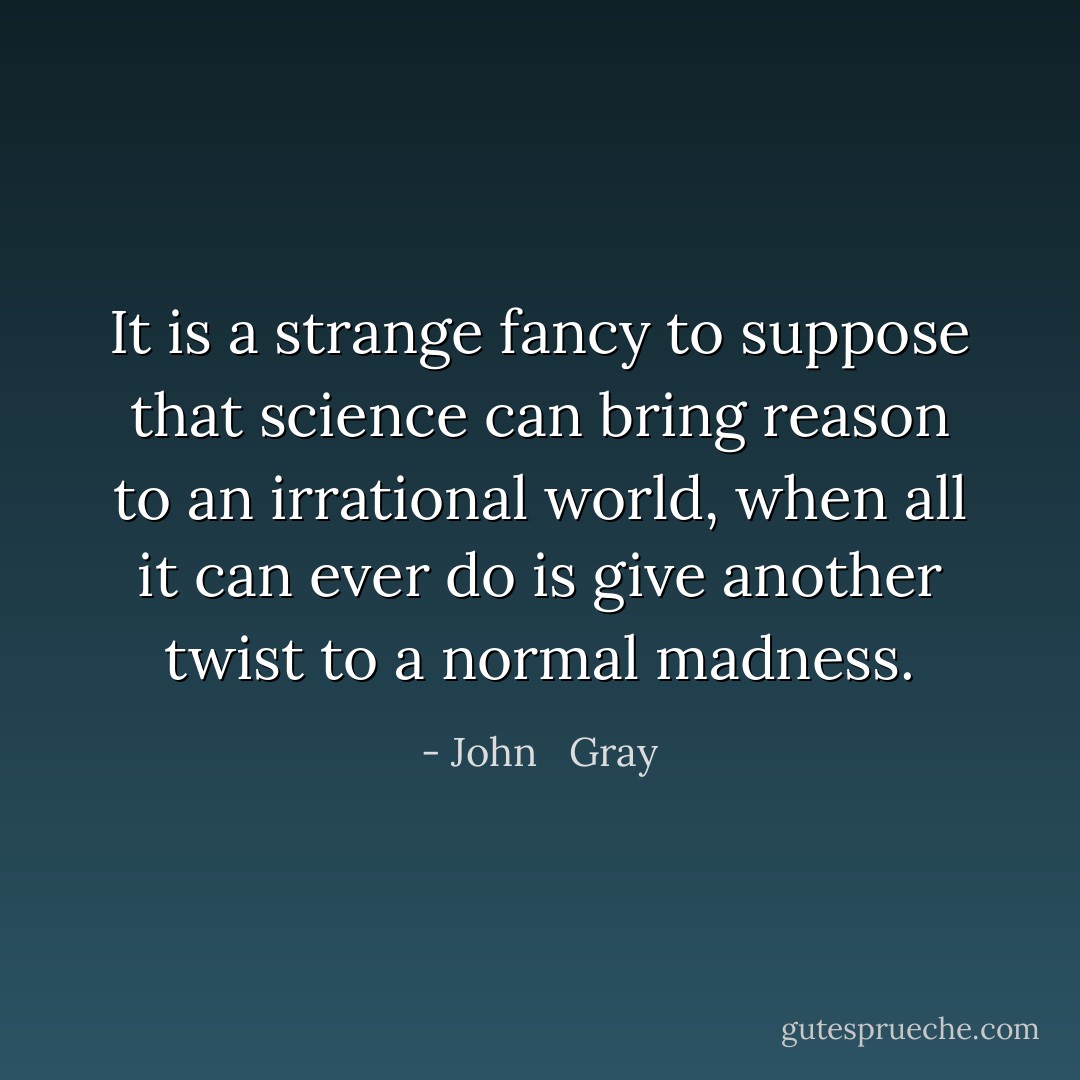 It is a strange fancy to suppose that science can bring reason to an irrational world, when all it can ever do is give another twist to a normal madness. - John   Gray