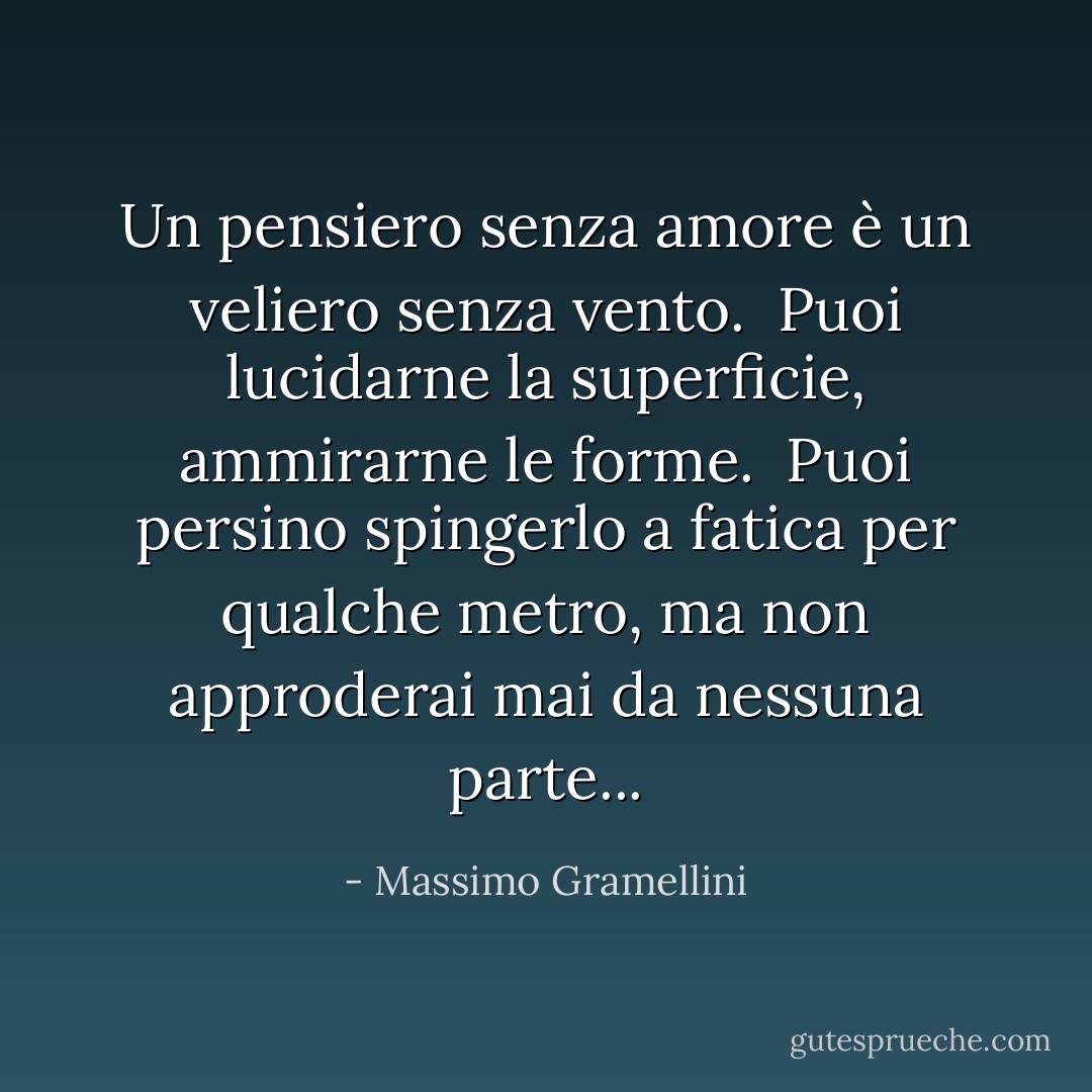Un pensiero senza amore è un veliero senza vento. <br />Puoi lucidarne la superficie, ammirarne le forme. <br />Puoi persino spingerlo a fatica per qualche metro, ma non approderai mai da nessuna parte... - Massimo Gramellini