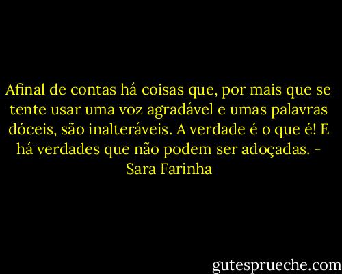 Afinal de contas há coisas que, por mais que se tente usar uma voz agradável e umas palavras dóceis, são inalteráveis. A verdade é o que é! E há verdades que não podem ser adoçadas. - Sara Farinha