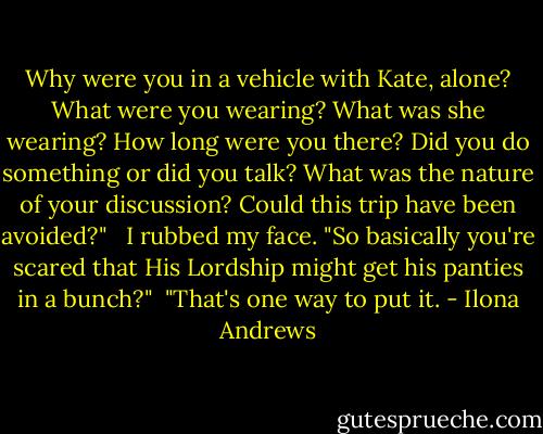 Why were you in a vehicle with Kate, alone? What were you wearing? What was she wearing? How long were you there? Did you do something or did you talk? What was the nature of your discussion? Could this trip have been avoided?"<br /><br /> I rubbed my face. "So basically you're scared that His Lordship might get his panties in a bunch?"<br /><br />"That's one way to put it. - Ilona Andrews
