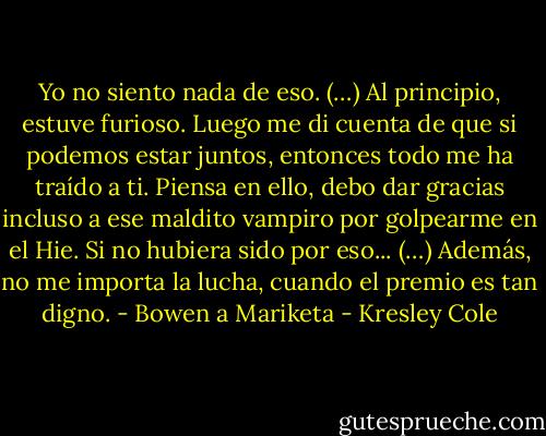 Yo no siento nada de eso. (…) Al principio, estuve furioso. Luego me di cuenta de que si podemos estar juntos, entonces todo me ha traído a ti. Piensa en ello, debo dar gracias incluso a ese maldito vampiro por golpearme en el Hie. Si no hubiera sido por eso... (…) Además, no me importa la lucha, cuando el premio es tan digno. - Bowen a Mariketa - Kresley Cole