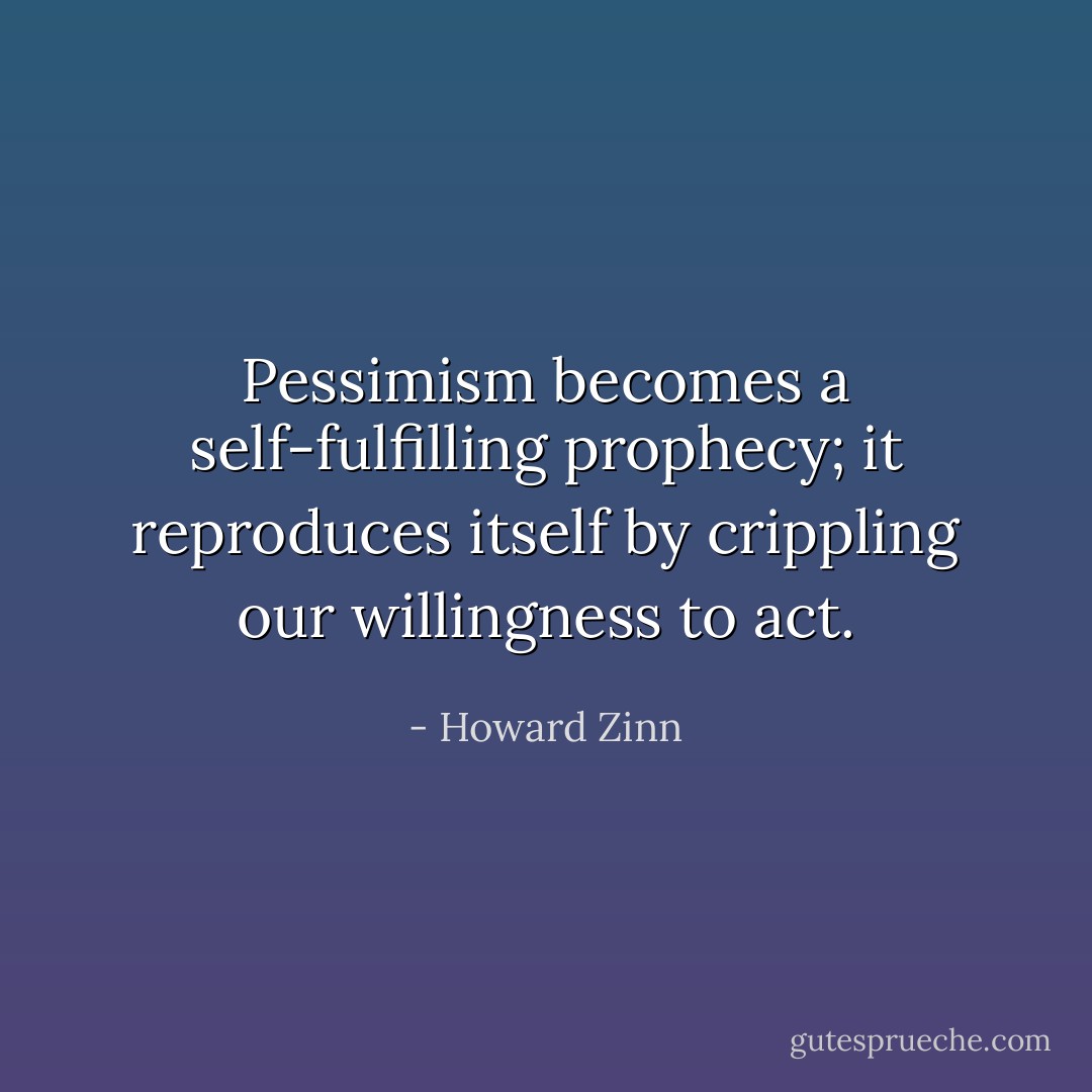 Pessimism becomes a self-fulfilling prophecy; it reproduces itself by crippling our willingness to act. - Howard Zinn