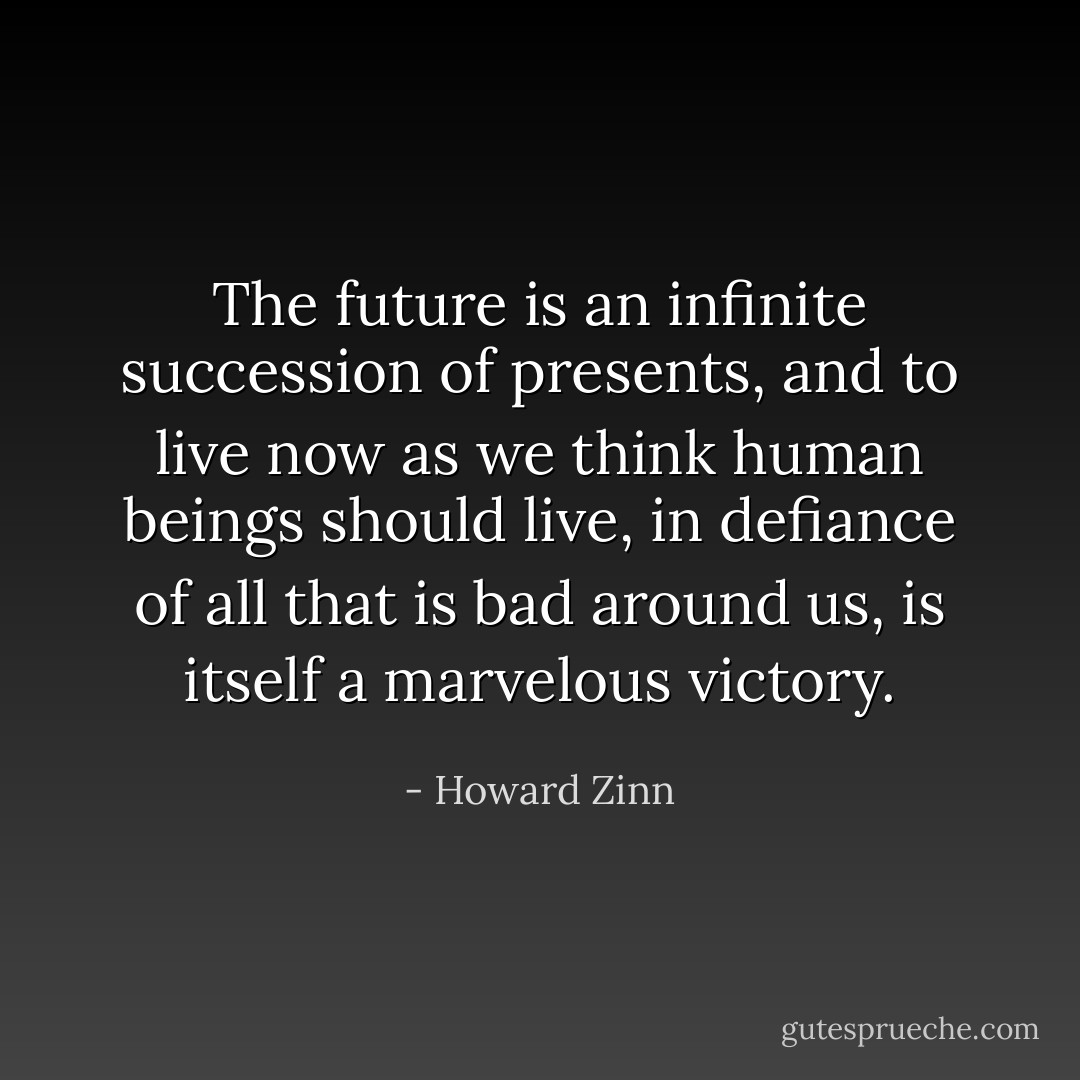 The future is an infinite succession of presents, and to live now as we think human beings should live, in defiance of all that is bad around us, is itself a marvelous victory. - Howard Zinn