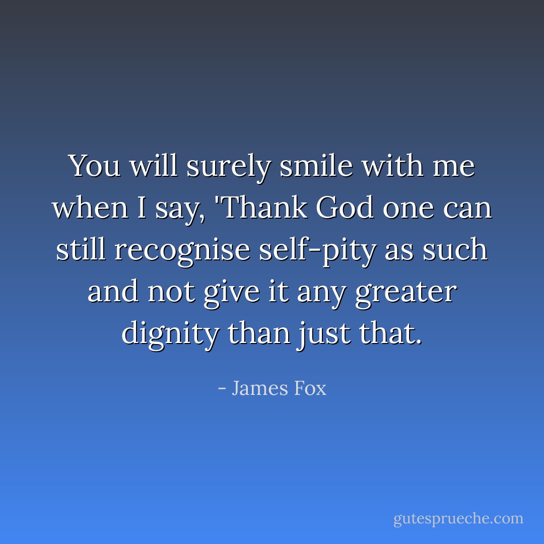 You will surely smile with me when I say, 'Thank God one can still recognise self-pity as such and not give it any greater dignity than just that. - James Fox