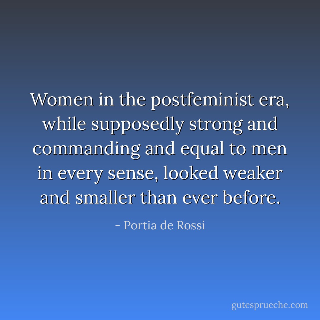 Women in the postfeminist era, while supposedly strong and commanding and equal to men in every sense, looked weaker and smaller than ever before. - Portia de Rossi