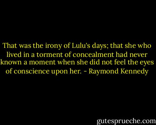 That was the irony of Lulu's days; that she who lived in a torment of concealment had never known a moment when she did not feel the eyes of conscience upon her. - Raymond Kennedy