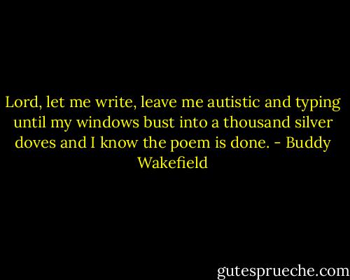 Lord, let me write,<br />leave me autistic and typing<br />until my windows bust into a thousand silver doves<br />and I know the poem is done. - Buddy Wakefield
