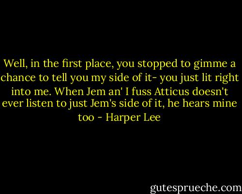Well, in the first place, you stopped to gimme a chance to tell you my side of it- you just lit right into me. When Jem an' I fuss Atticus doesn't ever listen to just Jem's side of it, he hears mine too - Harper Lee