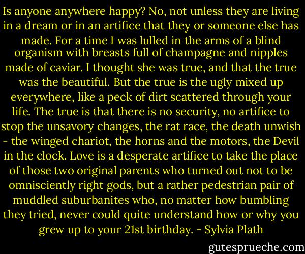 Is anyone anywhere happy? No, not unless they are living in a dream or in an artifice that they or someone else has made. For a time I was lulled in the arms of a blind organism with breasts full of champagne and nipples made of caviar. I thought she was true, and that the true was the beautiful. But the true is the ugly mixed up everywhere, like a peck of dirt scattered through your life. The true is that there is no security, no artifice to stop the unsavory changes, the rat race, the death unwish - the winged chariot, the horns and the motors, the Devil in the clock. Love is a desperate artifice to take the place of those two original parents who turned out not to be omnisciently right gods, but a rather pedestrian pair of muddled suburbanites who, no matter how bumbling they tried, never could quite understand how or why you grew up to your 21st birthday. - Sylvia Plath