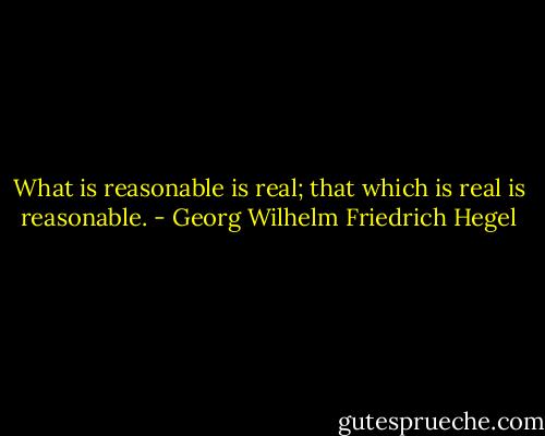 What is reasonable is real; that which is real is reasonable. - Georg Wilhelm Friedrich Hegel