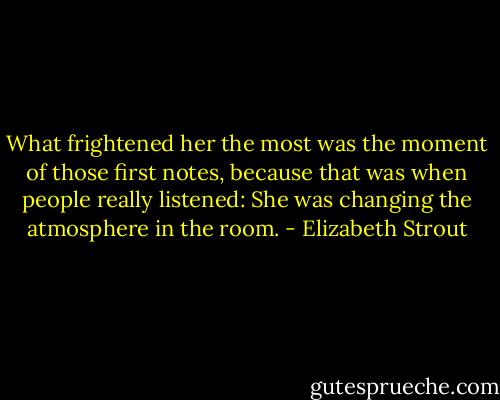 What frightened her the most was the moment of those first notes, because that was when people really listened: She was changing the atmosphere in the room. - Elizabeth Strout