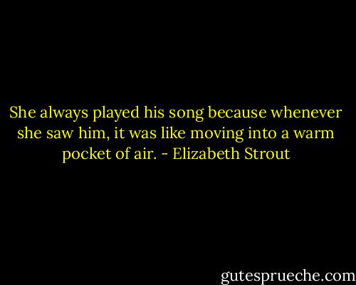 She always played his song because whenever she saw him, it was like moving into a warm pocket of air. - Elizabeth Strout