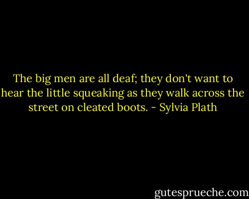 The big men are all deaf; they don't want to hear the little squeaking as they walk across the street on cleated boots. - Sylvia Plath