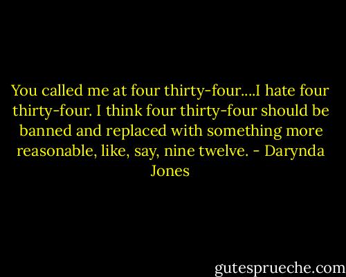 You called me at four thirty-four....I hate four thirty-four. I think four thirty-four should be banned and replaced with something more reasonable, like, say, nine twelve. - Darynda Jones