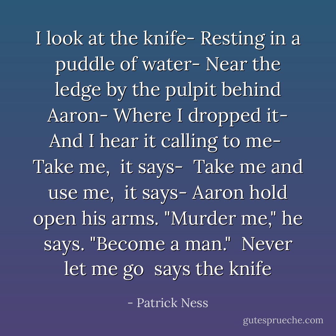 I look at the knife-<br />Resting in a puddle of water-<br />Near the ledge by the pulpit behind Aaron-<br />Where I dropped it-<br />And I hear it calling to me-<br /><i> Take me, </i> it says-<br /><i> Take me and use me, </i> it says-<br />Aaron hold open his arms.<br />"Murder me," he says. "Become a man."<br /><i> Never let me go </i> says the knife - Patrick Ness