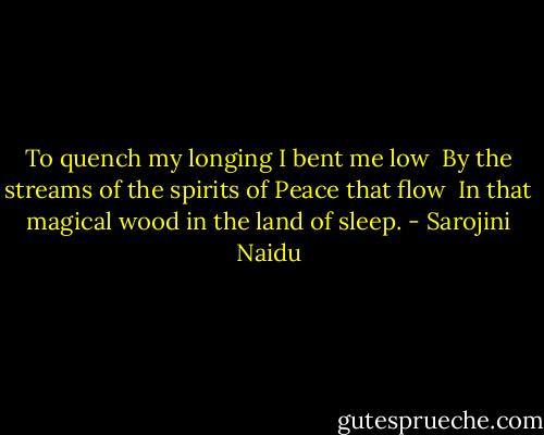 To quench my longing I bent me low <br />By the streams of the spirits of Peace that flow <br />In that magical wood in the land of sleep. - Sarojini Naidu