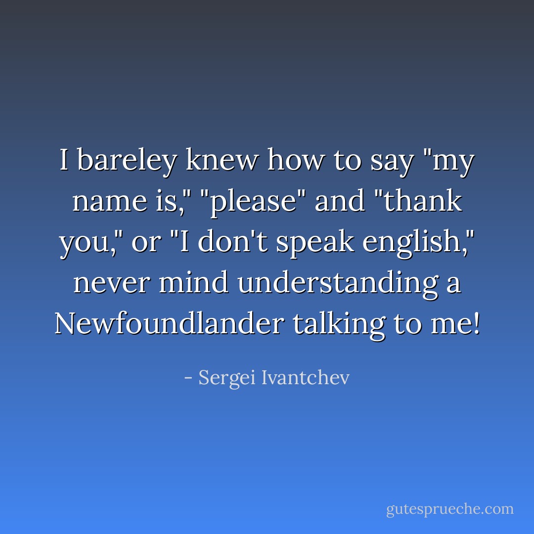 I bareley knew how to say "my name is," "please" and "thank you," or "I don't speak english," never mind understanding a Newfoundlander talking to me! - Sergei Ivantchev