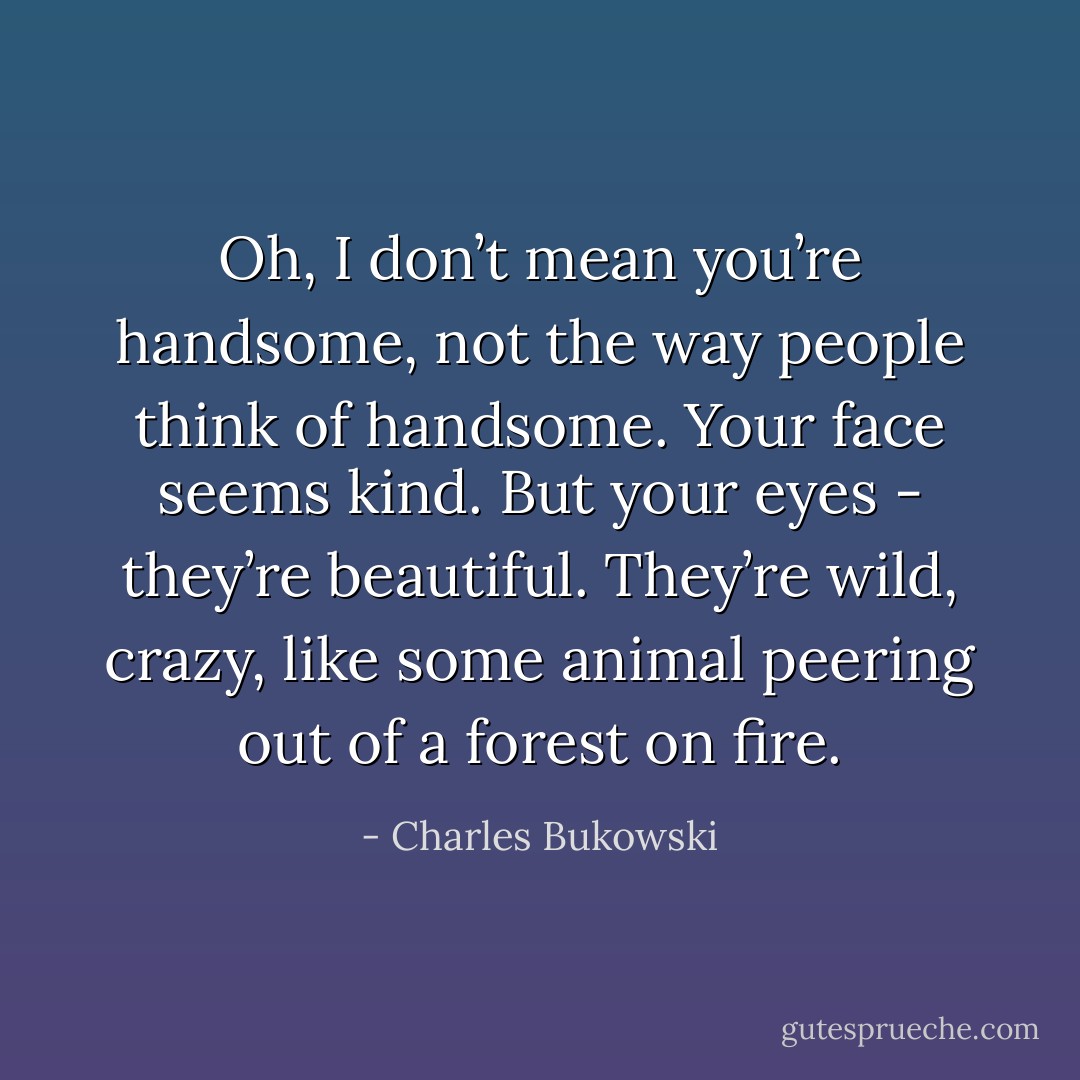Oh, I don’t mean you’re handsome, not the way people think of handsome. Your face seems kind. But your eyes - they’re beautiful. They’re wild, crazy, like some animal peering out of a forest on fire. - Charles Bukowski
