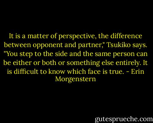 It is a matter of perspective, the difference between opponent and partner," Tsukiko says. "You step to the side and the same person can be either or both or something else entirely. It is difficult to know which face is true. - Erin Morgenstern
