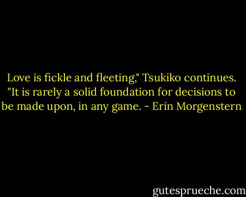 Love is fickle and fleeting," Tsukiko continues. "It is rarely a solid foundation for decisions to be made upon, in any game. - Erin Morgenstern