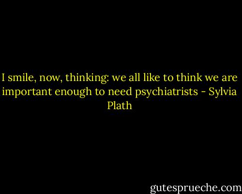 I smile, now, thinking: we all like to think we are important enough to need psychiatrists - Sylvia Plath