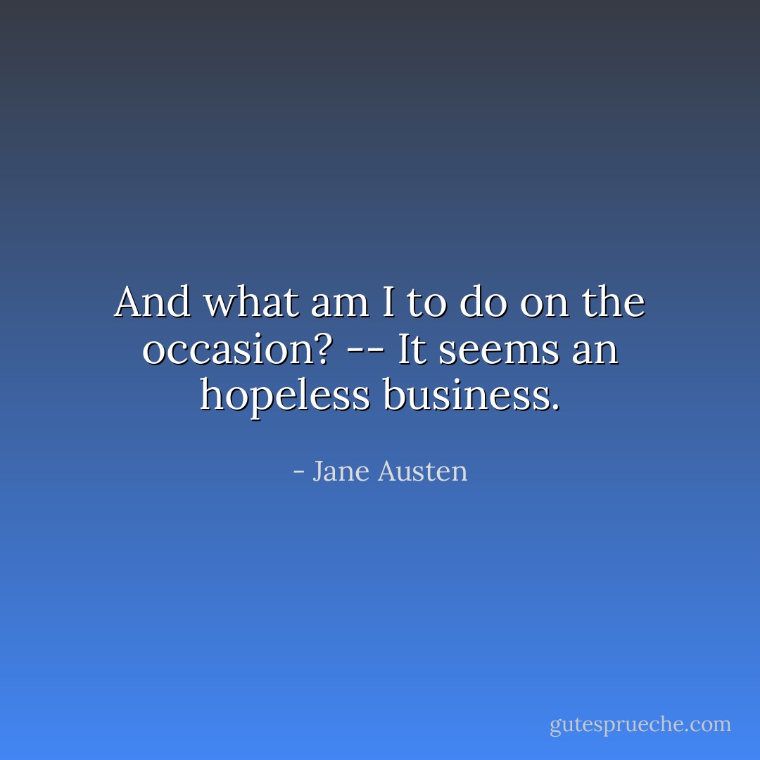 And what am I to do on the occasion? -- It seems an hopeless business. - Jane Austen