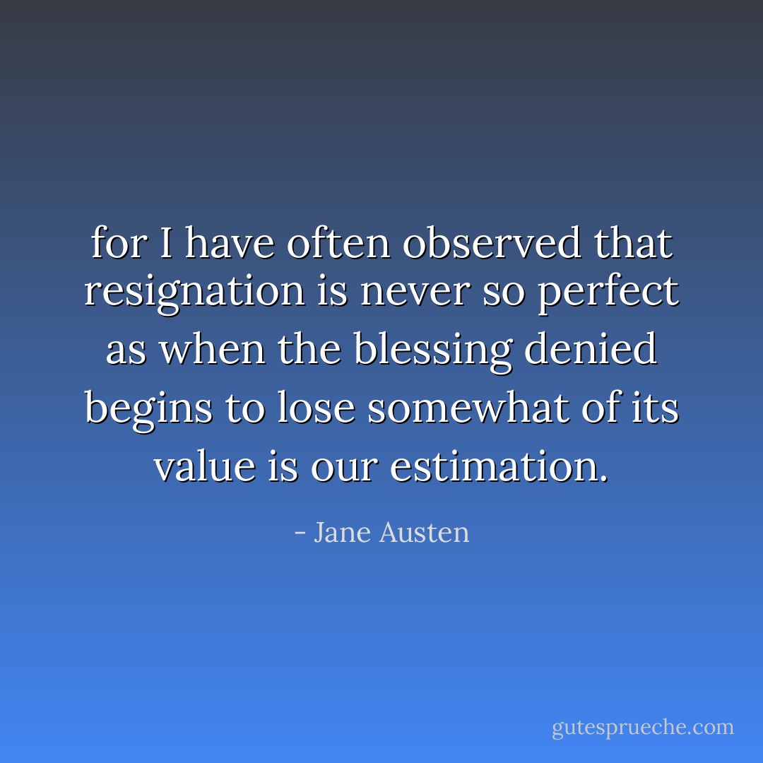 for I have often observed that resignation is never so perfect as when the blessing denied begins to lose somewhat of its value is our estimation. - Jane Austen