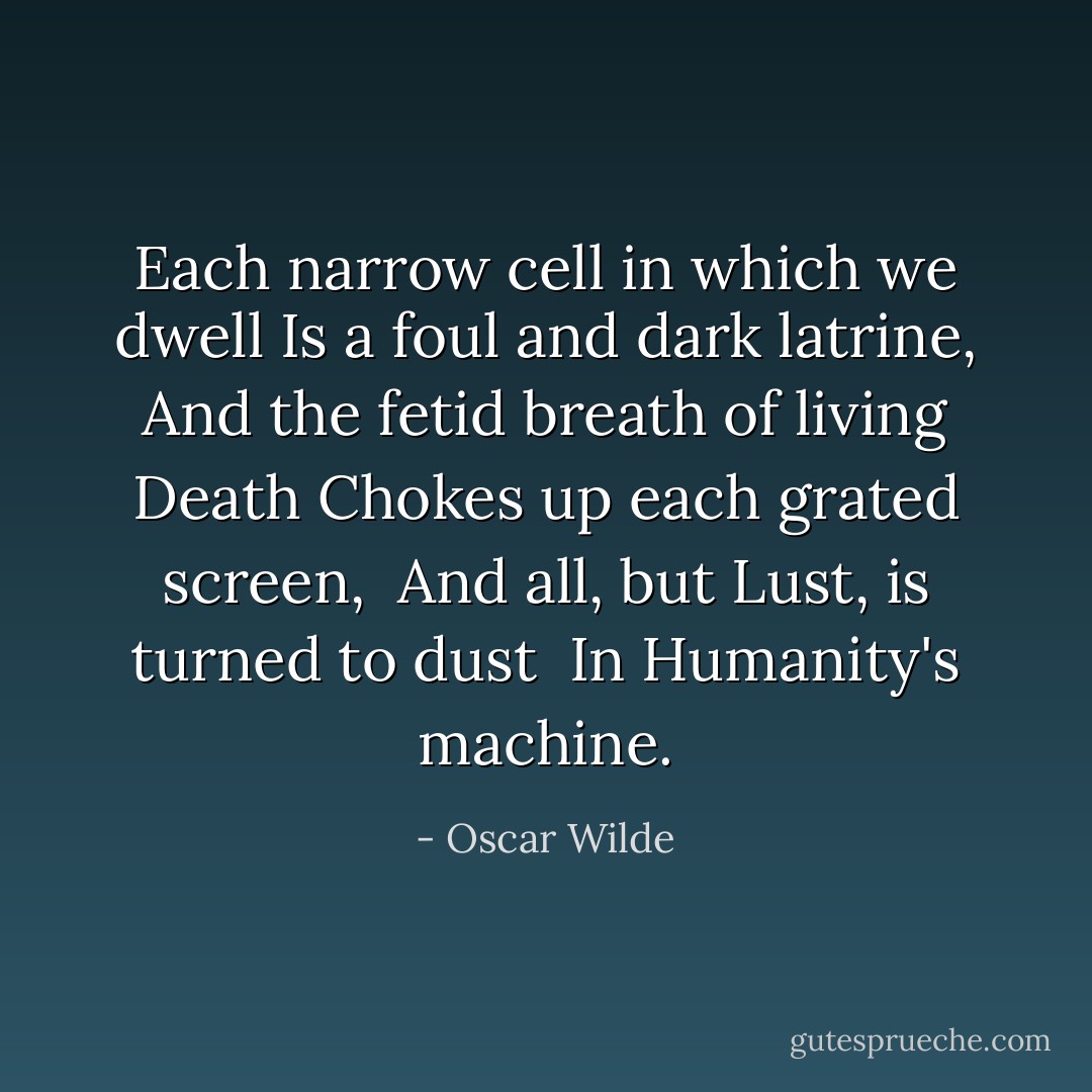 Each narrow cell in which we dwell<br />Is a foul and dark latrine,<br />And the fetid breath of living Death<br />Chokes up each grated screen,<br /> And all, but Lust, is turned to dust<br /> In Humanity's machine. - Oscar Wilde