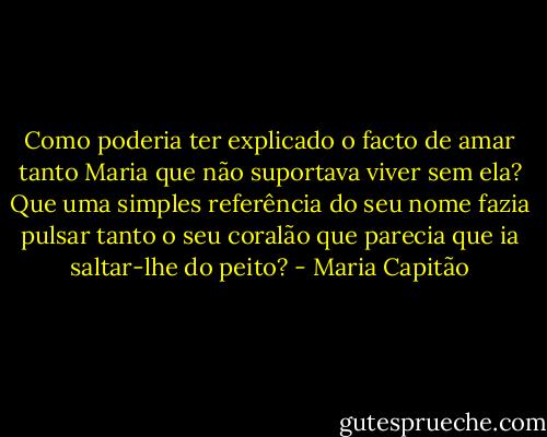 Como poderia ter explicado o facto de amar tanto Maria que não suportava viver sem ela? Que uma simples referência do seu nome fazia pulsar tanto o seu coralão que parecia que ia saltar-lhe do peito? - Maria Capitão