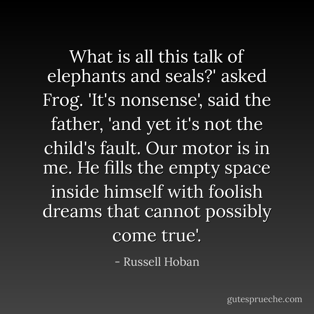 What is all this talk of elephants and seals?' asked Frog. 'It's nonsense', said the father, 'and yet it's not the child's fault. Our motor is in me. He fills the empty space inside himself with foolish dreams that cannot possibly come true'. - Russell Hoban