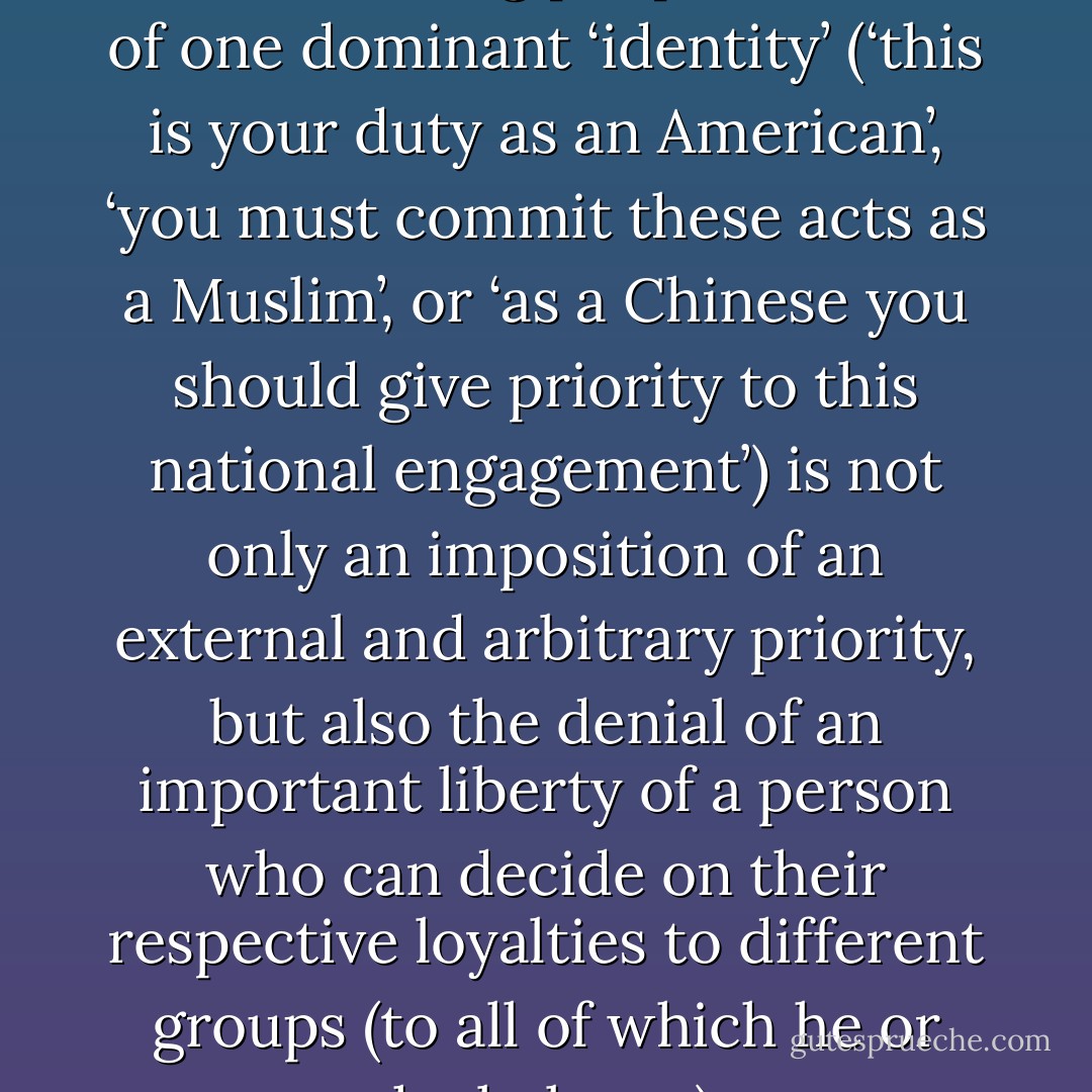 The increasing tendency towards seeing people in terms of one dominant ‘identity’ (‘this is your duty as an American’, ‘you must commit these acts as a Muslim’, or ‘as a Chinese you should give priority to this national engagement’) is not only an imposition of an external and arbitrary priority, but also the denial of an important liberty of a person who can decide on their respective loyalties to different groups (to all of which he or she belongs). - Amartya Sen