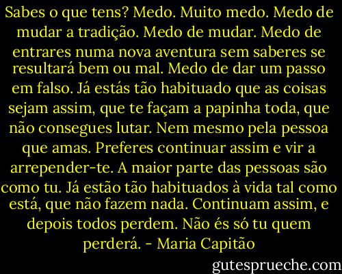 Sabes o que tens? Medo. Muito medo. Medo de mudar a tradição. Medo de mudar. Medo de entrares numa nova aventura sem saberes se resultará bem ou mal. Medo de dar um passo em falso. Já estás tão habituado que as coisas sejam assim, que te façam a papinha toda, que não consegues lutar. Nem mesmo pela pessoa que amas. Preferes continuar assim e vir a arrepender-te. A maior parte das pessoas são como tu. Já estão tão habituados à vida tal como está, que não fazem nada. Continuam assim, e depois todos perdem. Não és só tu quem perderá. - Maria Capitão