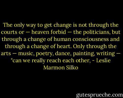 The only way to get change is not through the courts or — heaven forbid — the politicians, but through a change of human consciousness and through a change of heart. Only through the arts — music, poetry, dance, painting, writing — "can we really reach each other, - Leslie Marmon Silko
