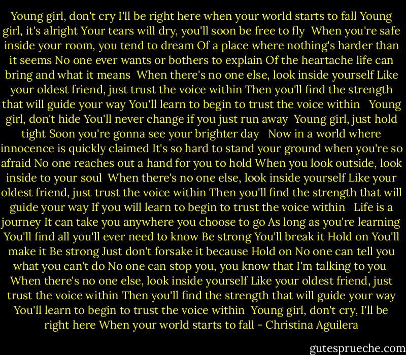 Young girl, don't cry<br />I'll be right here when your world starts to fall<br />Young girl, it's alright<br />Your tears will dry, you'll soon be free to fly<br /><br />When you're safe inside your room, you tend to dream<br />Of a place where nothing's harder than it seems<br />No one ever wants or bothers to explain<br />Of the heartache life can bring and what it means<br /><br />When there's no one else, look inside yourself<br />Like your oldest friend, just trust the voice within<br />Then you'll find the strength that will guide your way<br />You'll learn to begin to trust the voice within<br /><br /><br />Young girl, don't hide<br />You'll never change if you just run away<br /><br />Young girl, just hold tight<br />Soon you're gonna see your brighter day<br /><br /><br />Now in a world where innocence is quickly claimed<br />It's so hard to stand your ground when you're so afraid<br />No one reaches out a hand for you to hold<br />When you look outside, look inside to your soul<br /><br />When there's no one else, look inside yourself<br />Like your oldest friend, just trust the voice within<br />Then you'll find the strength that will guide your way<br />If you will learn to begin to trust the voice within<br /><br /><br />Life is a journey<br />It can take you anywhere you choose to go<br />As long as you're learning<br />You'll find all you'll ever need to know<br />Be strong<br />You'll break it<br />Hold on<br />You'll make it<br />Be strong<br />Just don't forsake it because<br />Hold on<br />No one can tell you what you can't do<br />No one can stop you, you know that I'm talking to you<br /><br />When there's no one else, look inside yourself<br />Like your oldest friend, just trust the voice within<br />Then you'll find the strength that will guide your way<br />You'll learn to begin to trust the voice within<br /><br />Young girl, don't cry, I'll be right here<br />When your world starts to fall - Christina Aguilera
