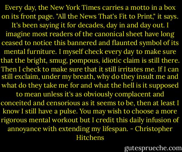 Every day, the New York Times carries a motto in a box on its front page. "All the News That's Fit to Print," it says. It's been saying it for decades, day in and day out. I imagine most readers of the canonical sheet have long ceased to notice this bannered and flaunted symbol of its mental furniture. I myself check every day to make sure that the bright, smug, pompous, idiotic claim is still there. Then I check to make sure that it still irritates me. If I can still exclaim, under my breath, why do they insult me and what do they take me for and what the hell is it supposed to mean unless it's as obviously complacent and conceited and censorious as it seems to be, then at least I know I still have a pulse. You may wish to choose a more rigorous mental workout but I credit this daily infusion of annoyance with extending my lifespan. - Christopher Hitchens
