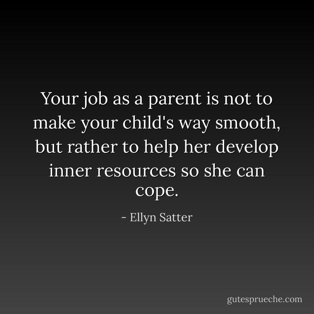 Your job as a parent is not to make your child's way smooth, but rather to help her develop inner resources so she can cope. - Ellyn Satter