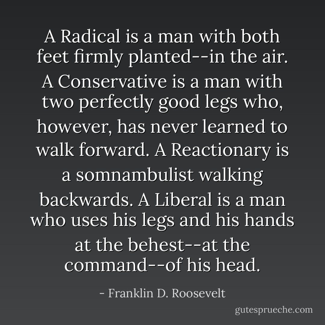 A Radical is a man with both feet firmly planted--in the air. A Conservative is a man with two perfectly good legs who, however, has never learned to walk forward. A Reactionary is a somnambulist walking backwards. A Liberal is a man who uses his legs and his hands at the behest--at the command--of his head. - Franklin D. Roosevelt