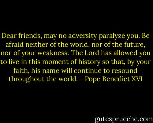 Dear friends, may no adversity paralyze you. Be afraid neither of the world, nor of the future, nor of your weakness. The Lord has allowed you to live in this moment of history so that, by your faith, his name will continue to resound throughout the world. - Pope Benedict XVI