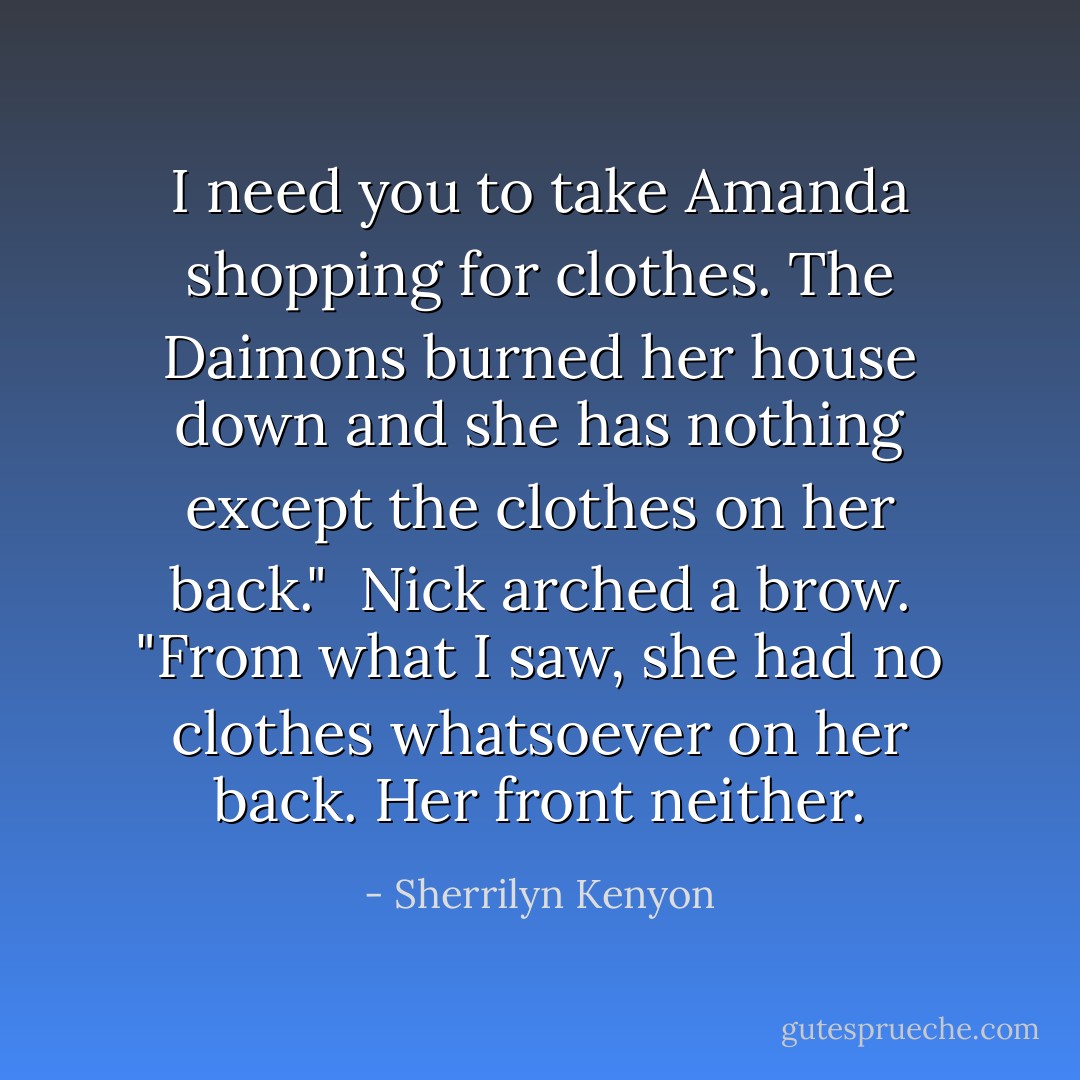 I need you to take Amanda shopping for clothes. The Daimons burned her house down and she has nothing except the clothes on her back."<br /><br />Nick arched a brow. "From what I saw, she had no clothes whatsoever on her back. Her front neither. - Sherrilyn Kenyon