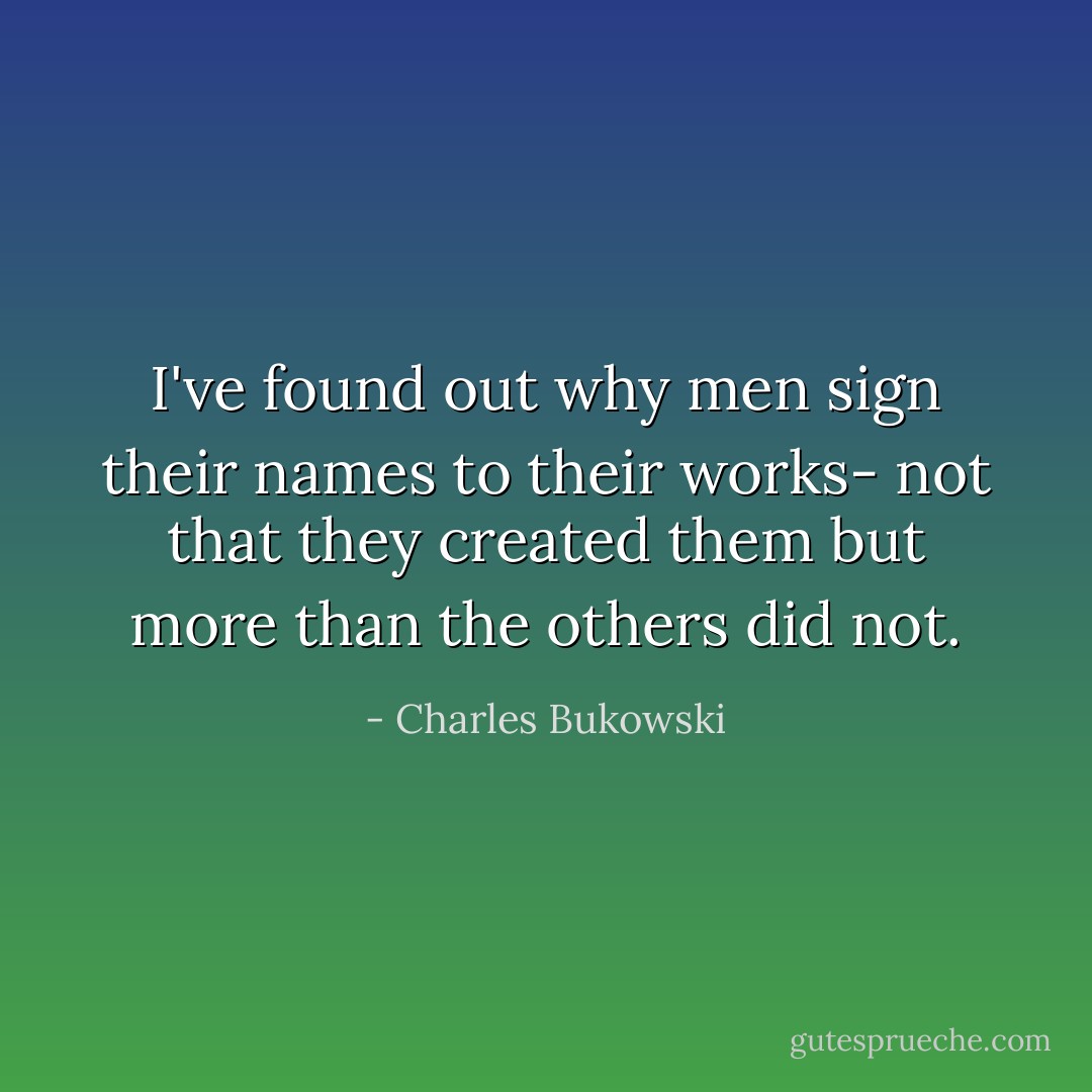 I've found out why men sign their names to their works- not that they created them but more than the others did not. - Charles Bukowski
