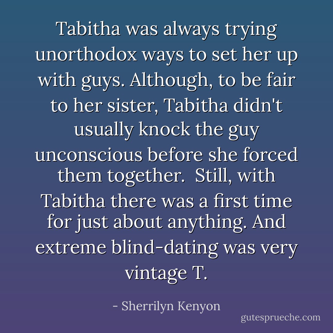 Tabitha was always trying unorthodox ways to set her up with guys. Although, to be fair to her sister, Tabitha didn't usually knock the guy unconscious before she forced them together.<br /><br />Still, with Tabitha there was a first time for just about anything. And extreme blind-dating was very vintage T. - Sherrilyn Kenyon