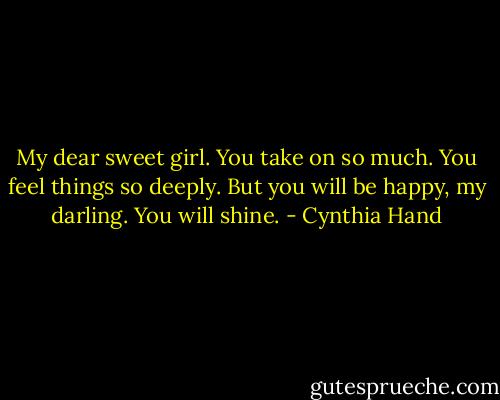 My dear sweet girl. You take on so much. You feel things so deeply. But you will be happy, my darling. You will shine. - Cynthia Hand