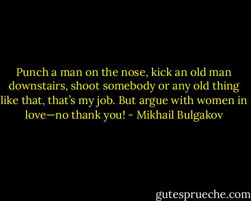 Punch a man on the nose, kick an old man downstairs, shoot somebody or any old thing like that, that’s my job. But argue with women in love—no thank you! - Mikhail Bulgakov