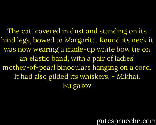 The cat, covered in dust and standing on its hind legs, bowed to Margarita. Round its neck it was now wearing a made-up white bow tie on an elastic band, with a pair of ladies’ mother-of-pearl binoculars hanging on a cord. It had also gilded its whiskers. - Mikhail Bulgakov
