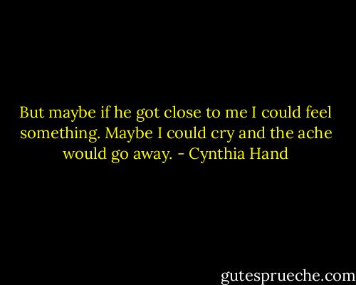 But maybe if he got close to me I could feel something. Maybe I could cry and the ache would go away. - Cynthia Hand